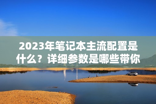 2023年笔记本主流配置是什么？详细参数是哪些带你了解！