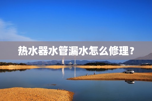 热水器水管漏水怎么修理？