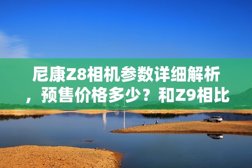 尼康Z8相机参数详细解析，预售价格多少？和Z9相比如何？全面评测微单新品