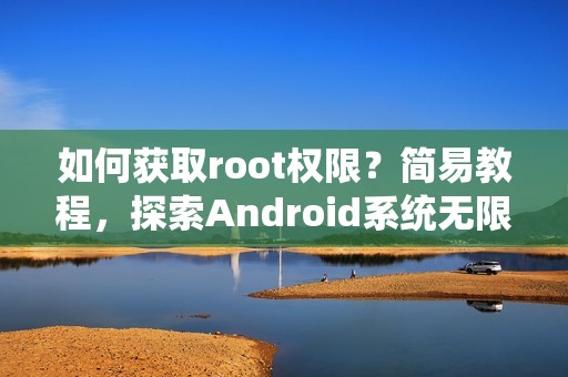 如何获取root权限？简易教程，探索Android系统无限可能！