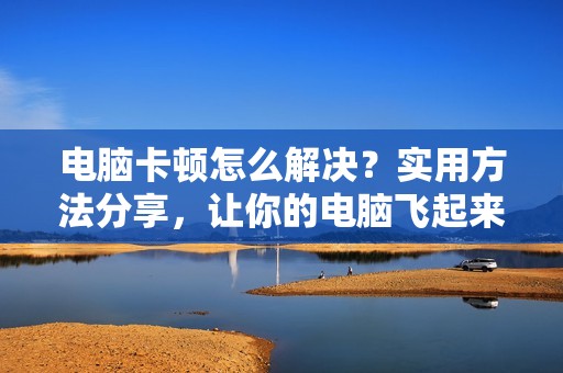 电脑卡顿怎么解决？实用方法分享，让你的电脑飞起来！