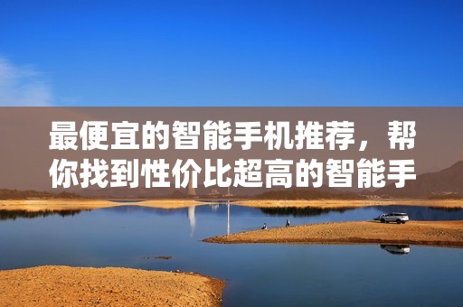最便宜的智能手机推荐，帮你找到性价比超高的智能手机