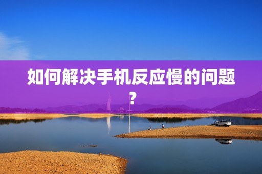 如何解决手机反应慢的问题？