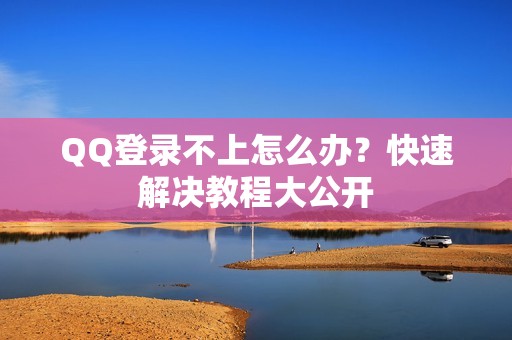 QQ登录不上怎么办?快速解决教程大公开