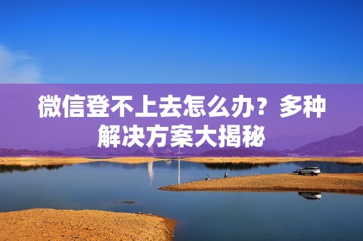 微信登不上去怎么办?多种解决方案大揭秘
