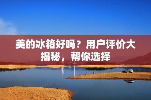 美的冰箱好吗?用户评价大揭秘,帮你选择