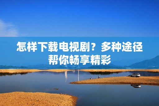 怎样下载电视剧?多种途径帮你畅享精彩
