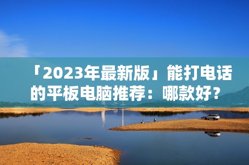 「2023年最新版」能打电话的平板电脑推荐：哪款好？有哪些牌子值得买？