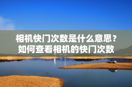 相机快门次数是什么意思?如何查看相机的快门次数