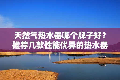 天然气热水器哪个牌子好?推荐几款性能优异的热水器品牌