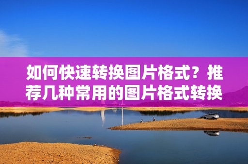 如何快速转换图片格式？推荐几种常用的图片格式转换工具