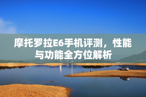 摩托罗拉E6手机评测，性能与功能全方位解析
