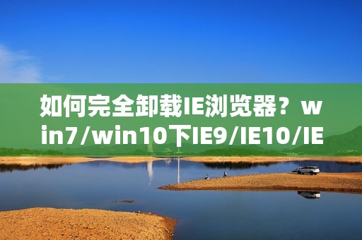 如何完全卸载IE浏览器？win7/win10下IE9/IE10/IE11卸载方法与工具大全！