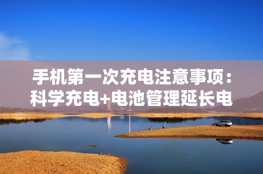 手机第一次充电注意事项：科学充电+电池管理延长电池寿命