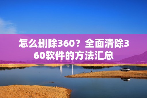 怎么删除360？全面清除360软件的方法汇总