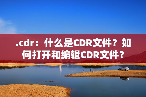 .cdr：什么是CDR文件？如何打开和编辑CDR文件？