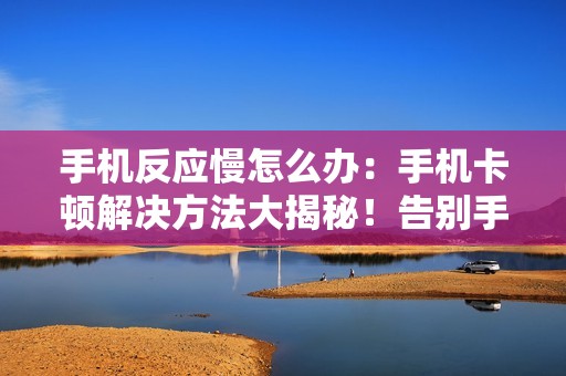 手机反应慢怎么办：手机卡顿解决方法大揭秘！告别手机反应慢的困扰！