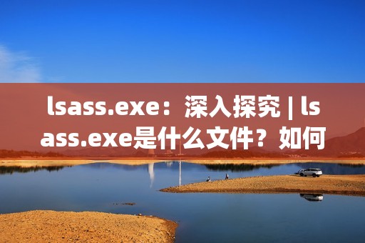 lsass.exe：深入探究 | lsass.exe是什么文件？如何处理相关问题？