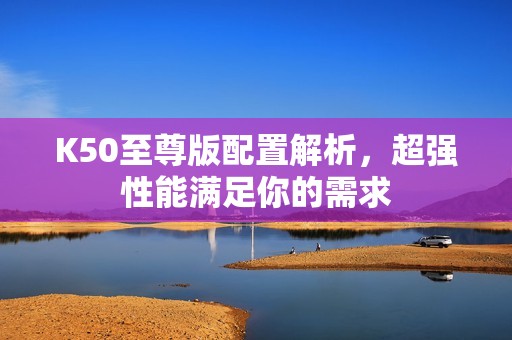 K50至尊版配置解析，超强性能满足你的需求