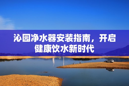 沁园净水器安装指南，开启健康饮水新时代