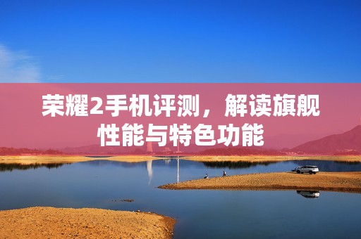 荣耀2手机评测，解读旗舰性能与特色功能