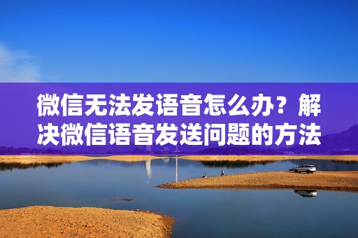 微信无法发语音怎么办？解决微信语音发送问题的方法与步骤