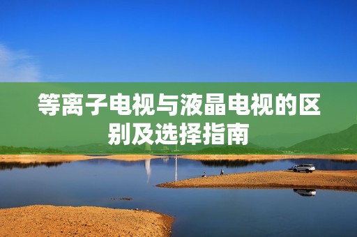 等离子电视与液晶电视的区别及选择指南
