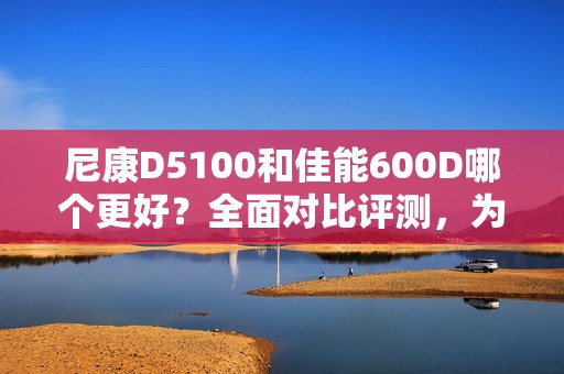尼康D5100和佳能600D哪个更好?全面对比评测,为您解读如何选择最合适的相机