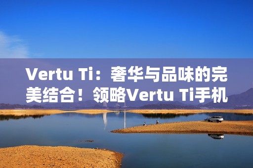 Vertu Ti：奢华与品味的完美结合！领略Vertu Ti手机的独特魅力！