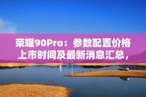 荣耀90Pro：参数配置价格上市时间及最新消息汇总，全方位解读处理器和屏幕尺寸等全部参数