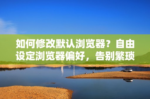 如何修改默认浏览器？自由设定浏览器偏好，告别繁琐设置！
