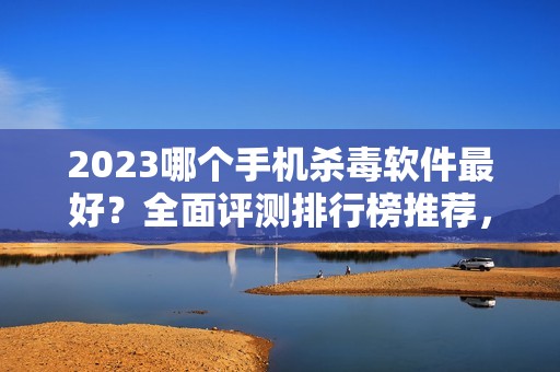 2023哪个手机杀毒软件最好?全面评测排行榜推荐,让您的手机安全防护无忧