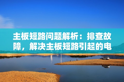 主板短路问题解析:排查故障,解决主板短路引起的电脑问题!