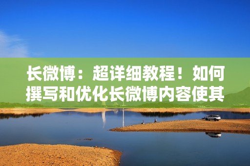 长微博：超详细教程！如何撰写和优化长微博内容使其更具吸引力？