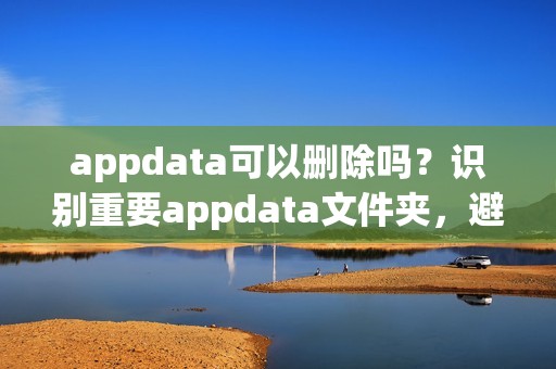 appdata可以删除吗？识别重要appdata文件夹，避免误删！