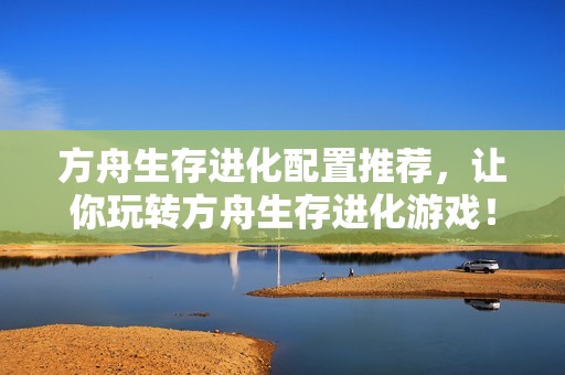 方舟生存进化配置推荐,让你玩转方舟生存进化游戏!
