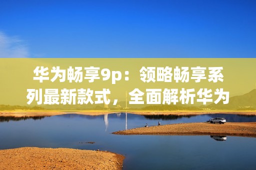 华为畅享9p：领略畅享系列最新款式，全面解析华为畅享9p亮点！