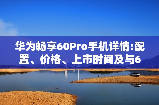 华为畅享60Pro手机详情:配置、价格、上市时间及与60x相比的优势