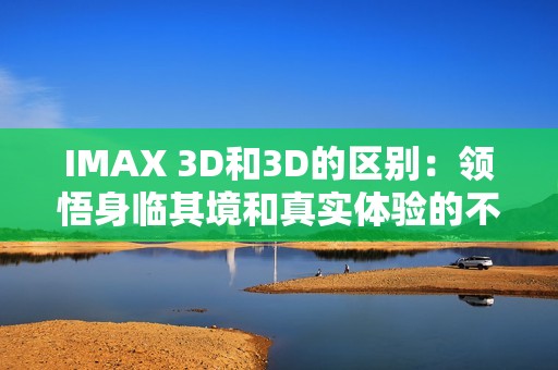 IMAX 3D和3D的区别：领悟身临其境和真实体验的不同！