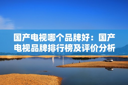 国产电视哪个品牌好：国产电视品牌排行榜及评价分析，告别选择困难症！