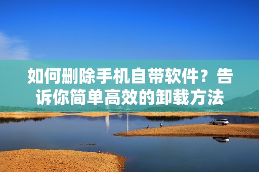 如何删除手机自带软件？告诉你简单高效的卸载方法