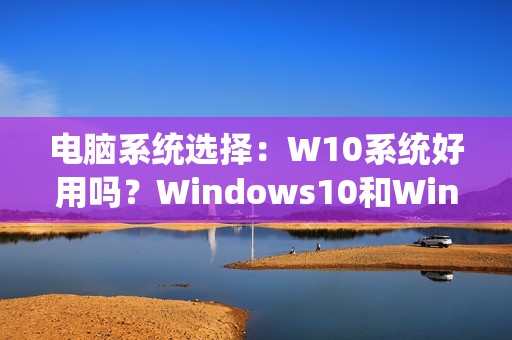 电脑系统选择：W10系统好用吗？Windows10和Windows11哪个更稳定？