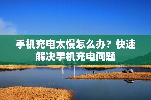 手机充电太慢怎么办？快速解决手机充电问题