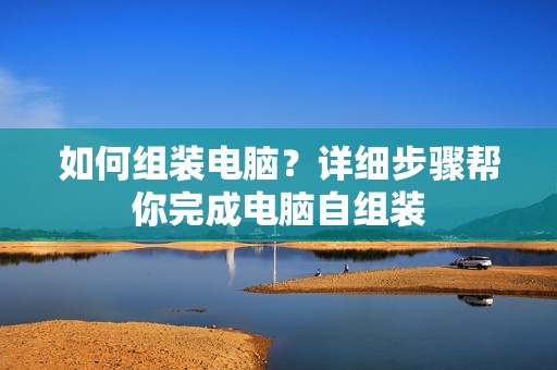 如何组装电脑？详细步骤帮你完成电脑自组装