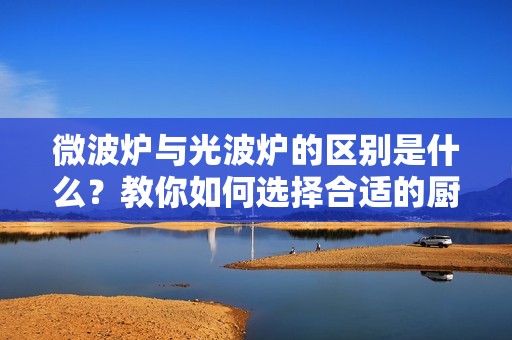 微波炉与光波炉的区别是什么？教你如何选择合适的厨房小电器