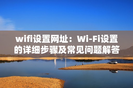 wifi设置网址：Wi-Fi设置的详细步骤及常见问题解答汇总