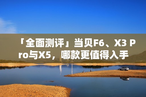 「全面测评」当贝F6、X3 Pro与X5,哪款更值得入手?