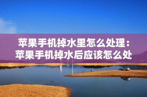 苹果手机掉水里怎么处理：苹果手机掉水后应该怎么处理？教你救回手机的小妙招