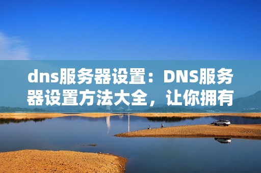 dns服务器设置：DNS服务器设置方法大全，让你拥有更快速的网络连接