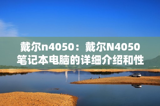 戴尔n4050：戴尔N4050笔记本电脑的详细介绍和性能分析